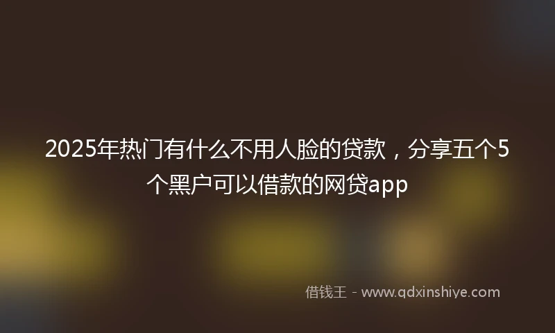 2025年热门有什么不用人脸的贷款，分享五个5个黑户可以借款的网贷app
