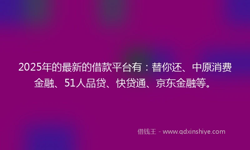 2025年的最新的借款平台有：替你还、中原消费金融、51人品贷、快贷通、京东金融等。
