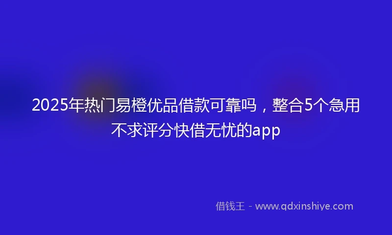 2025年热门易橙优品借款可靠吗，整合5个急用不求评分快借无忧的app