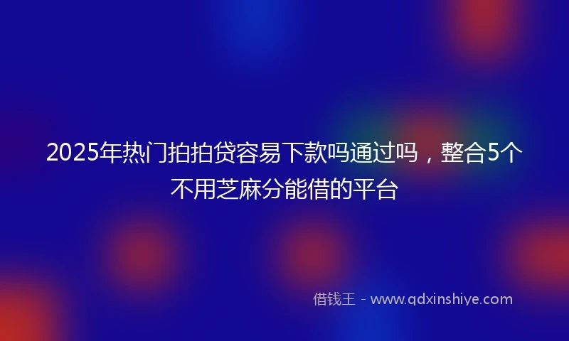 2025年热门拍拍贷容易下款吗通过吗，整合5个不用芝麻分能借的平台