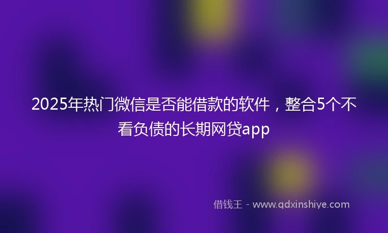 2025年热门微信是否能借款的软件，整合5个不看负债的长期网贷app