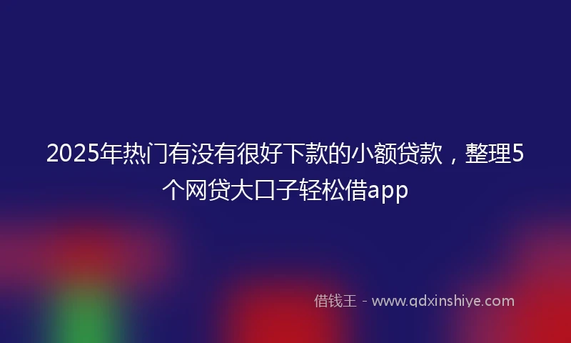 2025年热门有没有很好下款的小额贷款，整理5个网贷大口子轻松借app