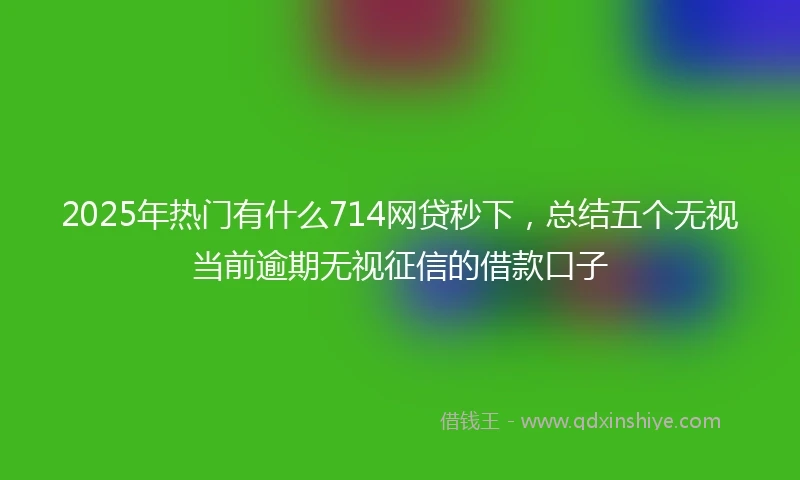 2025年热门有什么714网贷秒下，总结五个无视当前逾期无视征信的借款口子