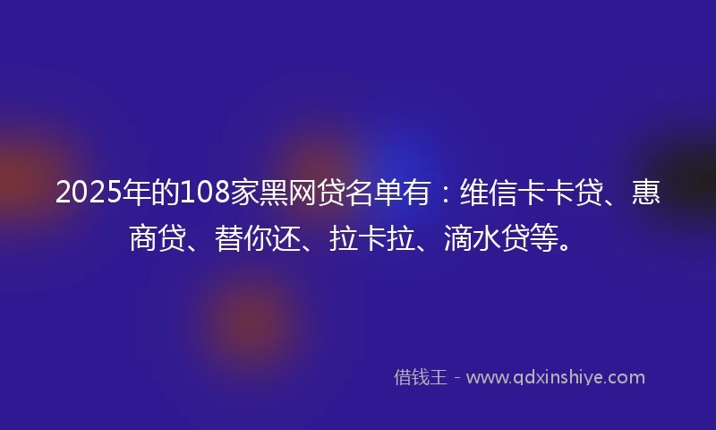 2025年的108家黑网贷名单有：维信卡卡贷、惠商贷、替你还、拉卡拉、滴水贷等。