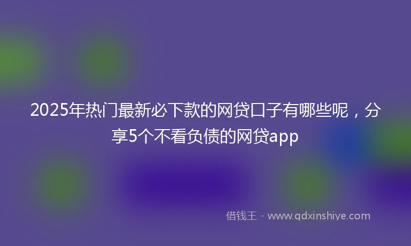2025年热门最新必下款的网贷口子有哪些呢，分享5个不看负债的网贷app