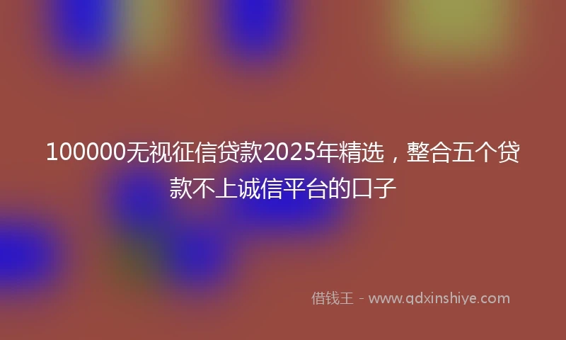 100000无视征信贷款2025年精选，整合五个贷款不上诚信平台的口子