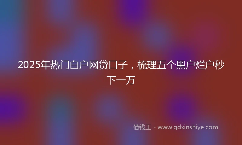 2025年热门白户网贷口子，梳理五个黑户烂户秒下一万