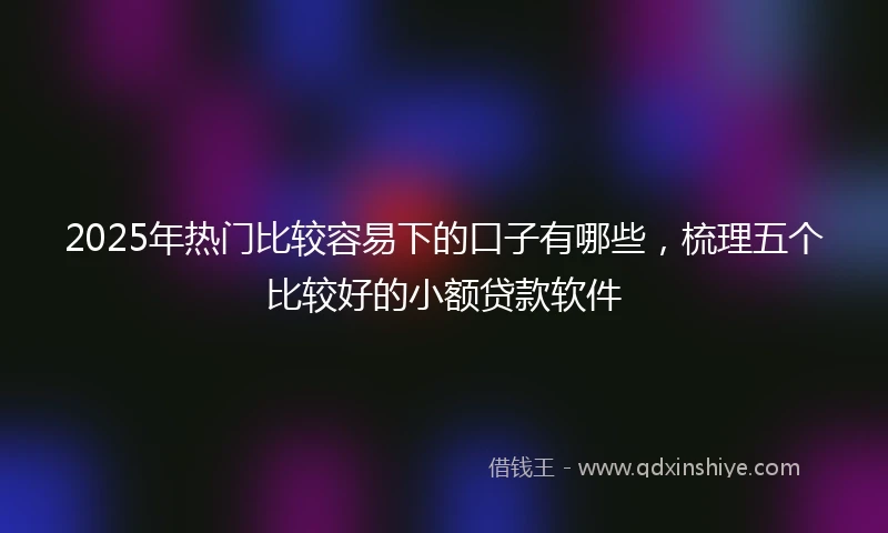 2025年热门比较容易下的口子有哪些，梳理五个比较好的小额贷款软件