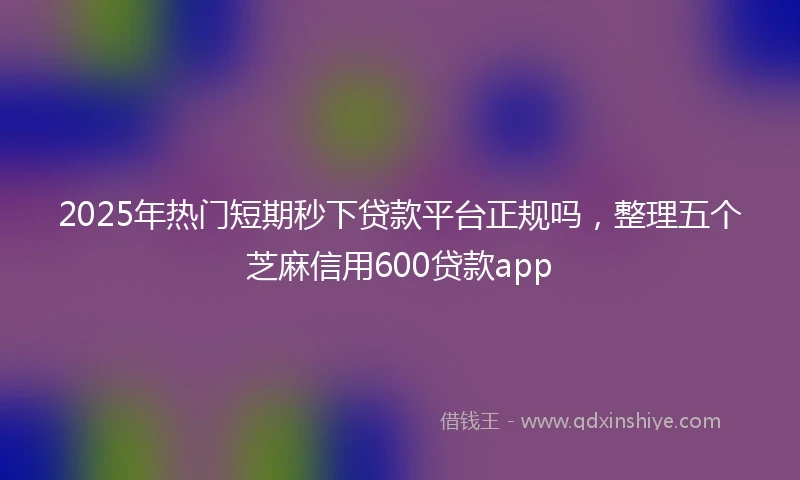 2025年热门短期秒下贷款平台正规吗，整理五个芝麻信用600贷款app