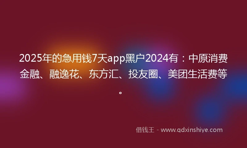 2025年的急用钱7天app黑户2024有：中原消费金融、融逸花、东方汇、投友圈、美团生活费等。