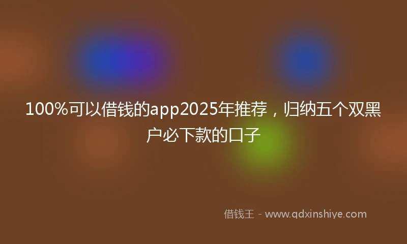 100%可以借钱的app2025年推荐，归纳五个双黑户必下款的口子
