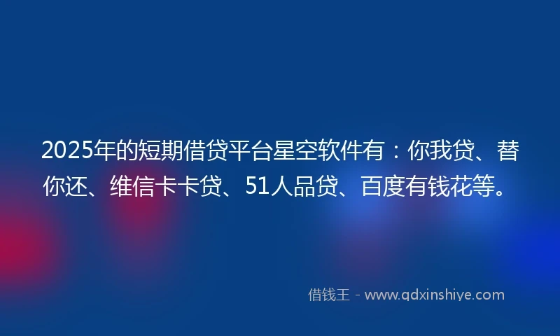 2025年的短期借贷平台星空软件有：你我贷、替你还、维信卡卡贷、51人品贷、百度有钱花等。
