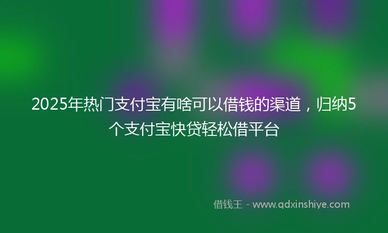 2025年热门支付宝有啥可以借钱的渠道，归纳5个支付宝快贷轻松借平台