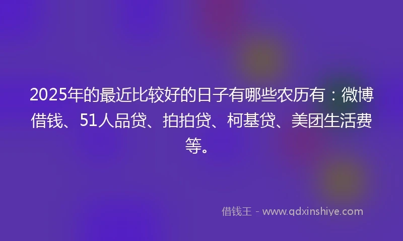 2025年的最近比较好的日子有哪些农历有：微博借钱、51人品贷、拍拍贷、柯基贷、美团生活费等。