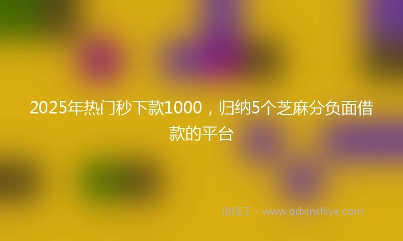 2025年热门秒下款1000,归纳5个芝麻分负面借款的平台