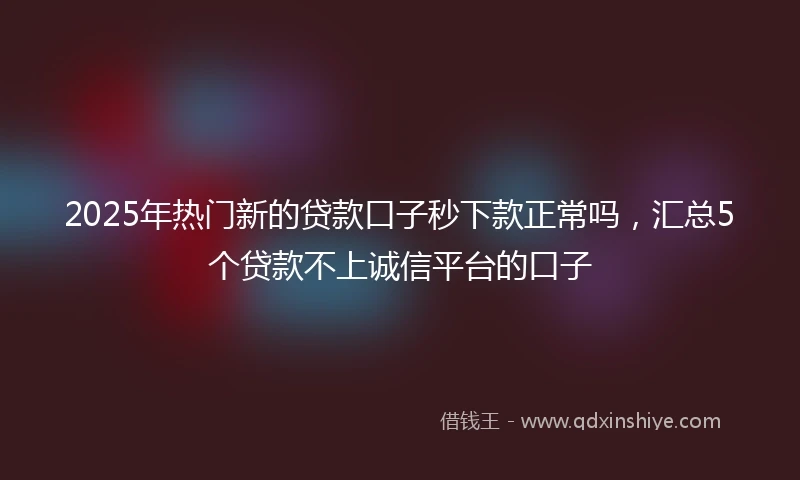2025年热门新的贷款口子秒下款正常吗，汇总5个贷款不上诚信平台的口子