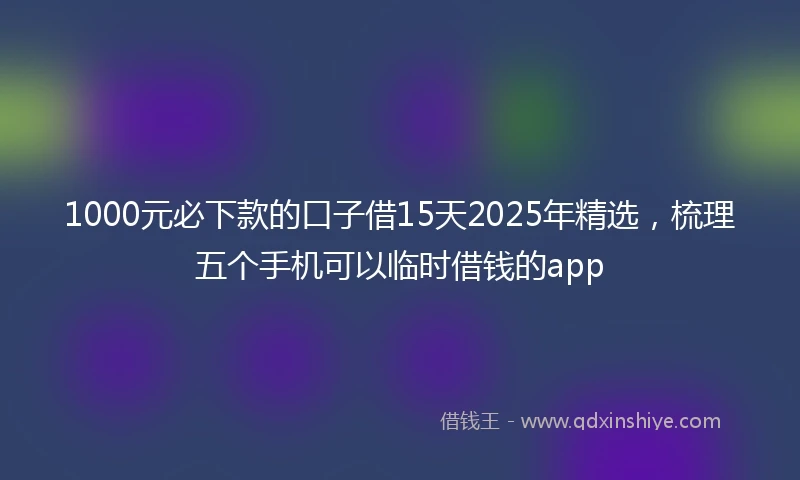 1000元必下款的口子借15天2025年精选，梳理五个手机可以临时借钱的app