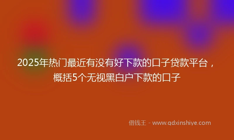 2025年热门最近有没有好下款的口子贷款平台，概括5个无视黑白户下款的口子