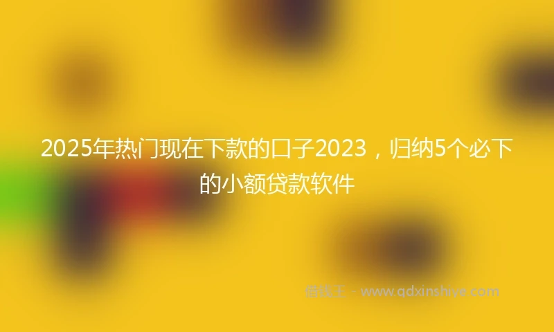 2025年热门现在下款的口子2023,归纳5个必下的小额贷款软件