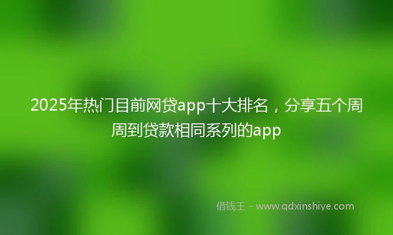 2025年热门目前网贷app十大排名，分享五个周周到贷款相同系列的app