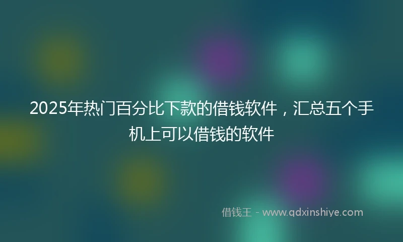 2025年热门百分比下款的借钱软件，汇总五个手机上可以借钱的软件