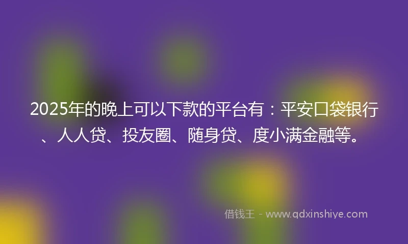 2025年的晚上可以下款的平台有：平安口袋银行、人人贷、投友圈、随身贷、度小满金融等。