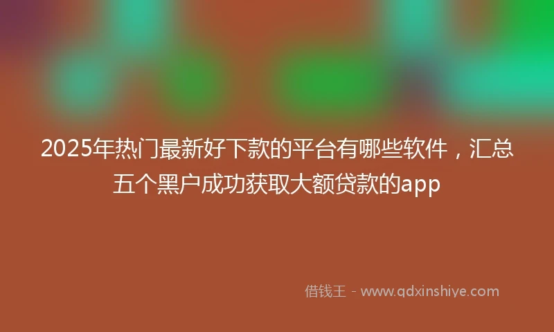 2025年热门最新好下款的平台有哪些软件，汇总五个黑户成功获取大额贷款的app