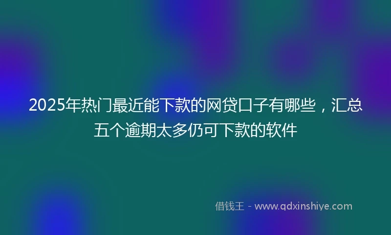2025年热门最近能下款的网贷口子有哪些，汇总五个逾期太多仍可下款的软件