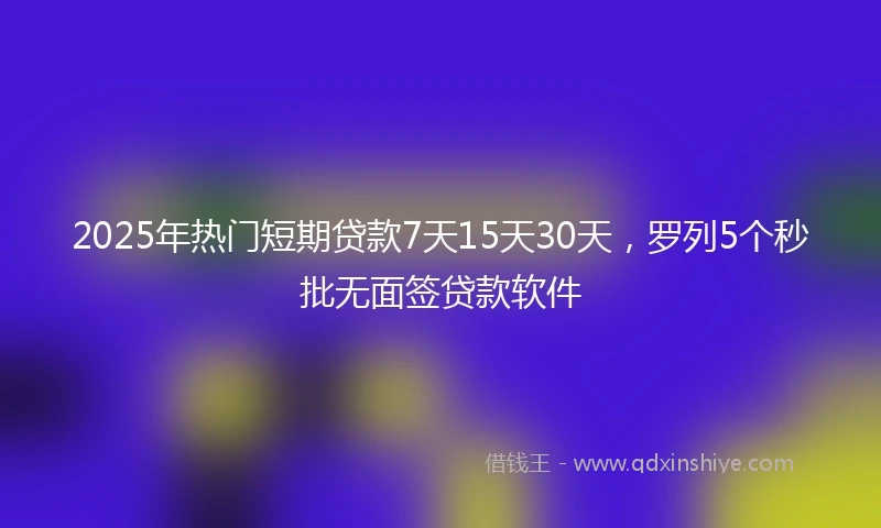 2025年热门短期贷款7天15天30天，罗列5个秒批无面签贷款软件