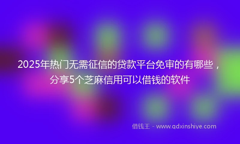 2025年热门无需征信的贷款平台免审的有哪些，分享5个芝麻信用可以借钱的软件