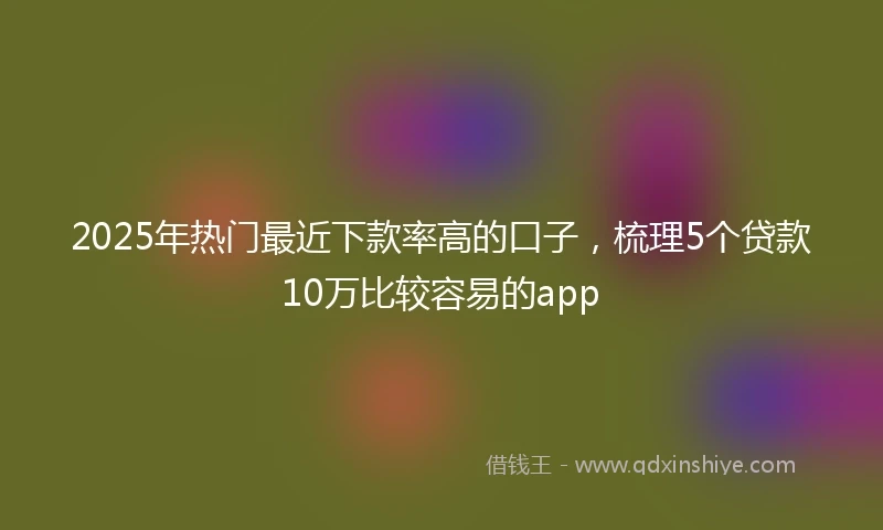 2025年热门最近下款率高的口子，梳理5个贷款10万比较容易的app