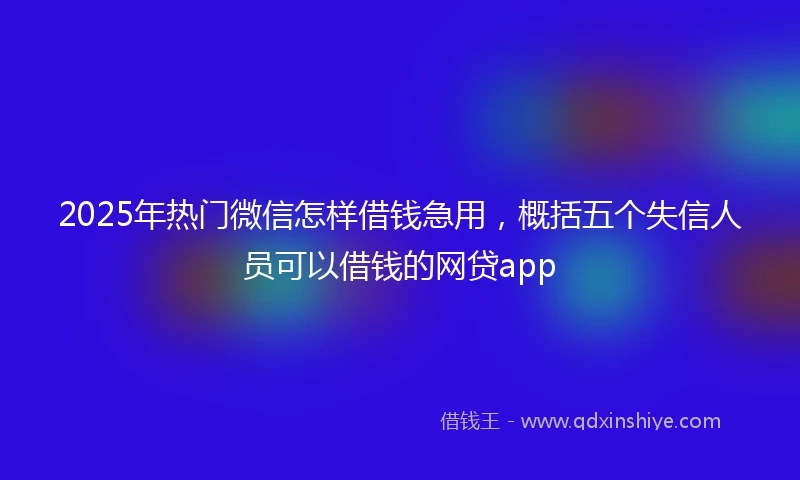 2025年热门微信怎样借钱急用，概括五个失信人员可以借钱的网贷app