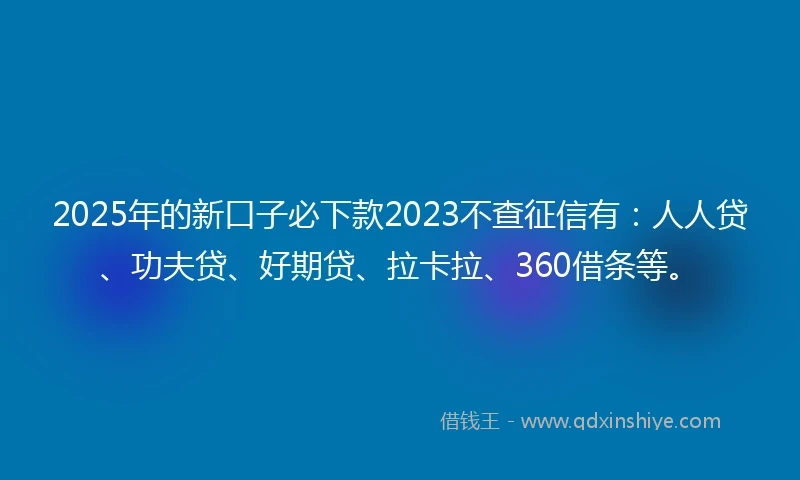 2025年的新口子必下款2023不查征信有：人人贷、功夫贷、好期贷、拉卡拉、360借条等。