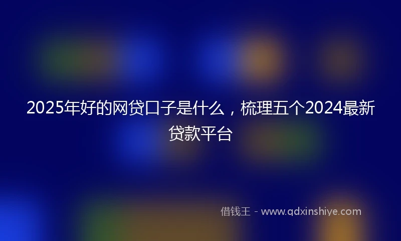 2025年好的网贷口子是什么，梳理五个2024最新贷款平台