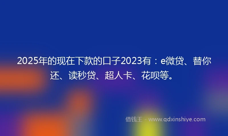 2025年的现在下款的口子2023有:e微贷、替你还、读秒贷、超人卡、花呗等。