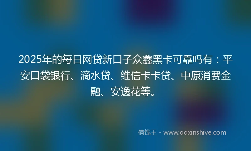 2025年的每日网贷新口子众鑫黑卡可靠吗有：平安口袋银行、滴水贷、维信卡卡贷、中原消费金融、安逸花等。