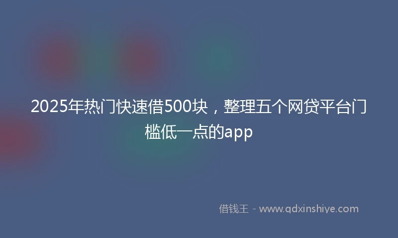 2025年热门快速借500块，整理五个网贷平台门槛低一点的app