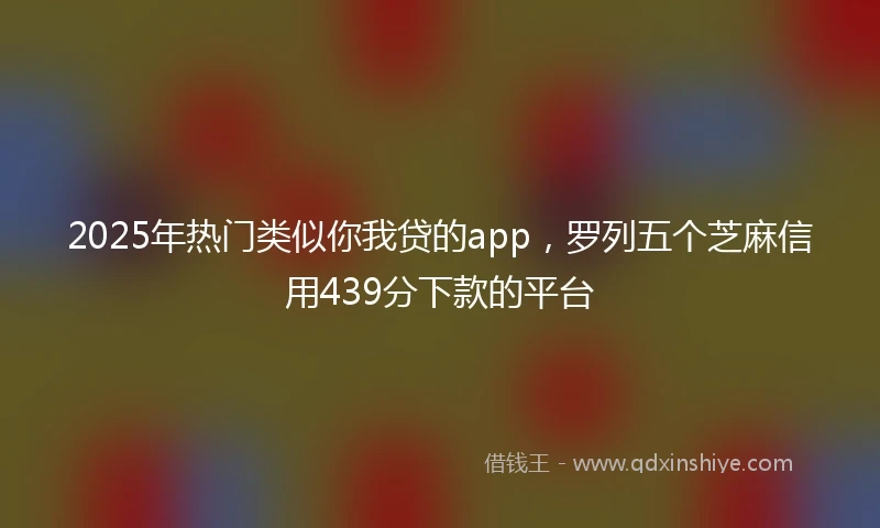 2025年热门类似你我贷的app，罗列五个芝麻信用439分下款的平台
