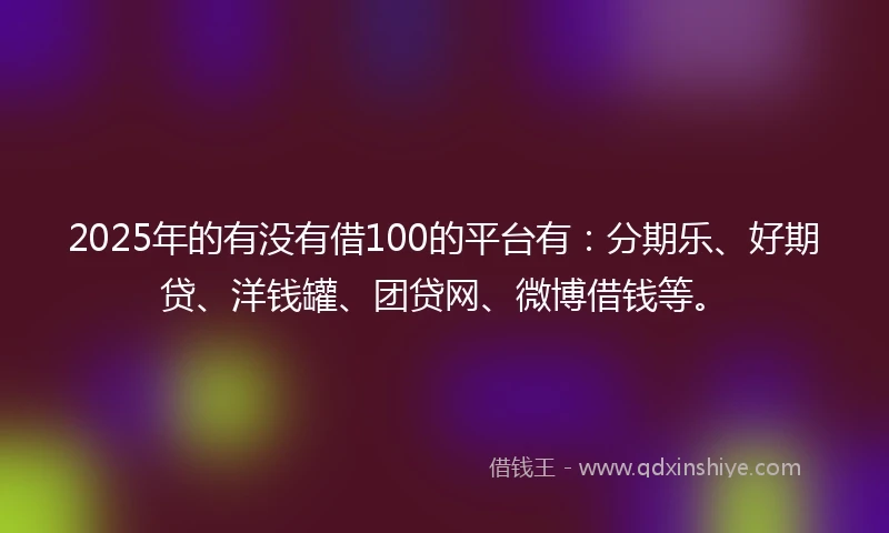 2025年的有没有借100的平台有：分期乐、好期贷、洋钱罐、团贷网、微博借钱等。