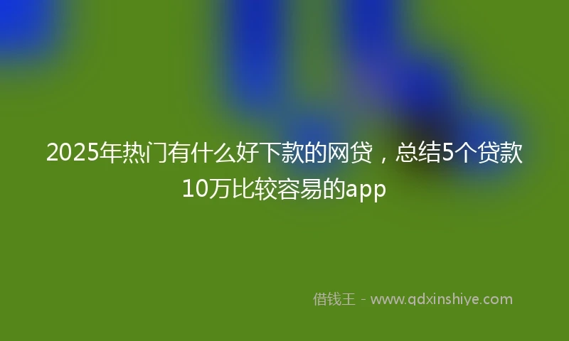 2025年热门有什么好下款的网贷，总结5个贷款10万比较容易的app