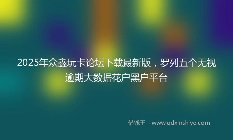 2025年众鑫玩卡论坛下载最新版，罗列五个无视逾期大数据花户黑户平台