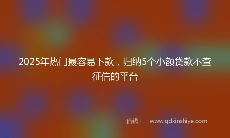 2025年热门最容易下款，归纳5个小额贷款不查征信的平台