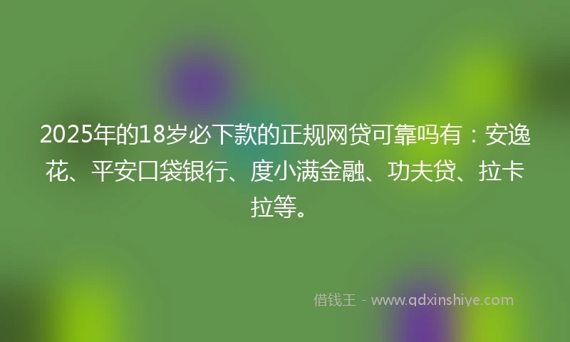 2025年的18岁必下款的正规网贷可靠吗有：安逸花、平安口袋银行、度小满金融、功夫贷、拉卡拉等。