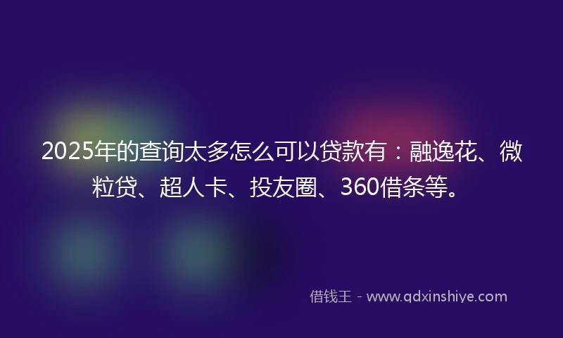2025年的查询太多怎么可以贷款有：融逸花、微粒贷、超人卡、投友圈、360借条等。