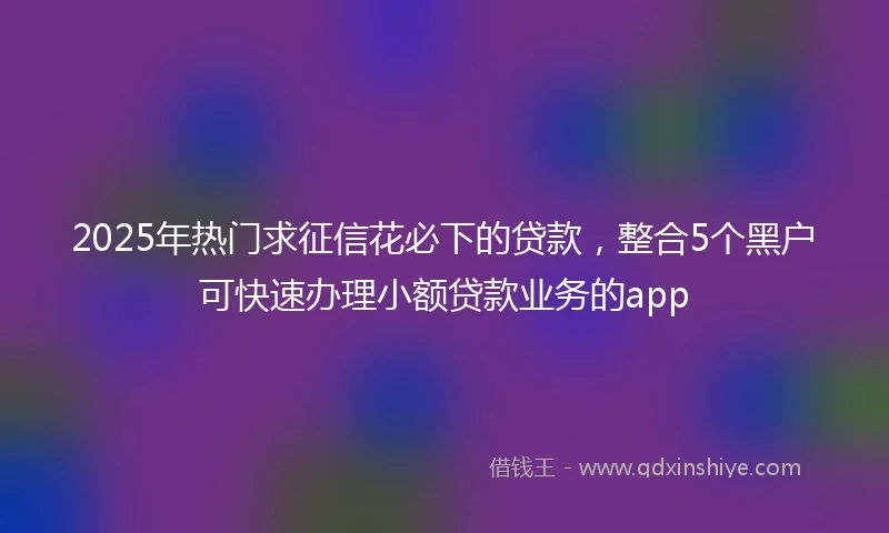 2025年热门求征信花必下的贷款，整合5个黑户可快速办理小额贷款业务的app