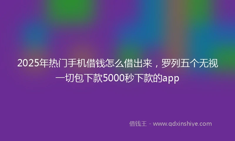 2025年热门手机借钱怎么借出来，罗列五个无视一切包下款5000秒下款的app