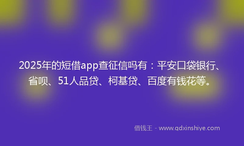 2025年的短借app查征信吗有：平安口袋银行、省呗、51人品贷、柯基贷、百度有钱花等。
