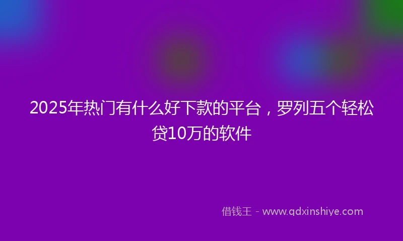 2025年热门有什么好下款的平台，罗列五个轻松贷10万的软件