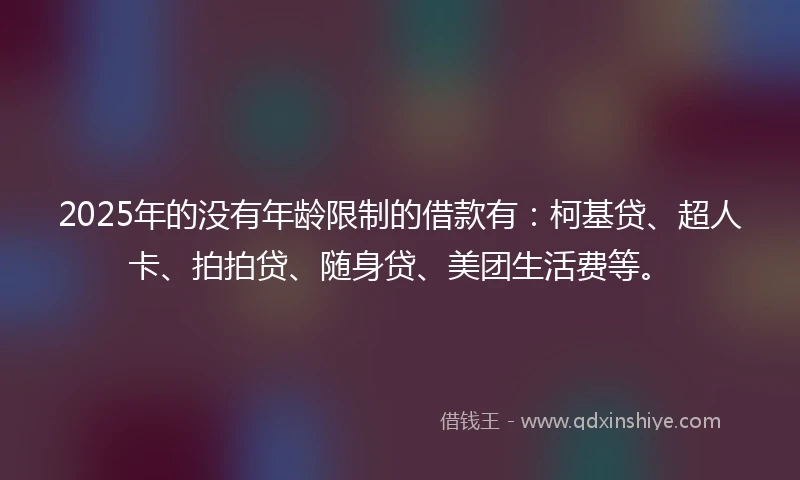 2025年的没有年龄限制的借款有：柯基贷、超人卡、拍拍贷、随身贷、美团生活费等。