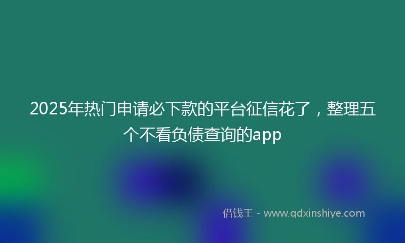 2025年热门申请必下款的平台征信花了，整理五个不看负债查询的app